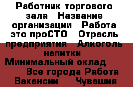 Работник торгового зала › Название организации ­ Работа-это проСТО › Отрасль предприятия ­ Алкоголь, напитки › Минимальный оклад ­ 24 300 - Все города Работа » Вакансии   . Чувашия респ.,Порецкое. с.